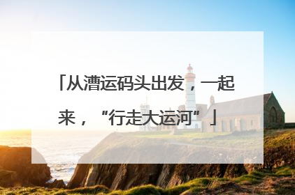 从漕运码头出发，一起来，“行走大运河”