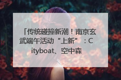 传统碰撞新潮!南京玄武端午活动“上新”:Cityboat、空中森林、骑行市集引热潮