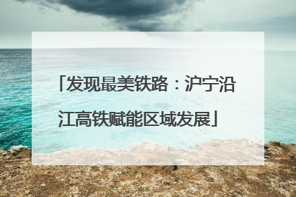发现最美铁路：沪宁沿江高铁赋能区域发展