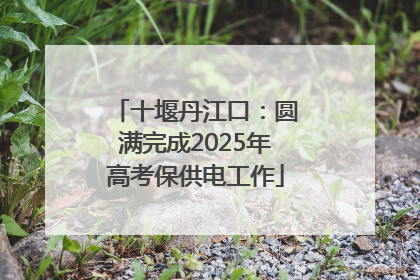 十堰丹江口：圆满完成2025年高考保供电工作