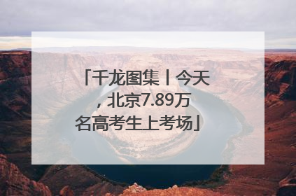 千龙图集丨今天，北京7.89万名高考生上考场
