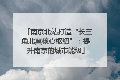 南京北站打造“长三角北翼核心枢纽”：提升南京的城市能级