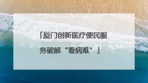 厦门创新医疗便民服务破解“看病难”