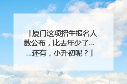 厦门这项招生报名人数公布，比去年少了……还有，小升初呢？