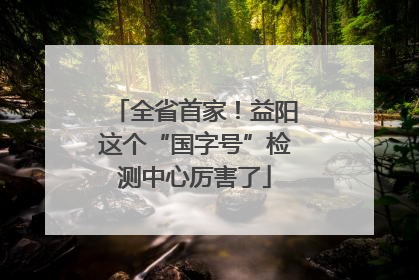 全省首家！益阳这个“国字号”检测中心厉害了