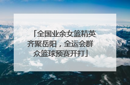 全国业余女篮精英齐聚岳阳，全运会群众篮球预赛开打