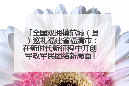 全国双拥模范城（县）巡礼福建省福清市：在新时代新征程中开创军政军民团结新局面