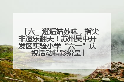 六一邂逅姑苏味，指尖非遗乐翻天！苏州吴中开发区实验小学“六一”庆祝活动精彩纷呈