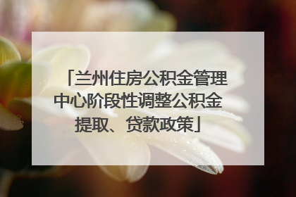 兰州住房公积金管理中心阶段性调整公积金提取、贷款政策