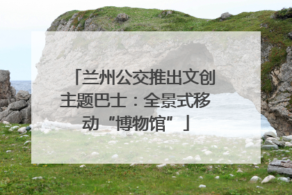 兰州公交推出文创主题巴士：全景式移动“博物馆”