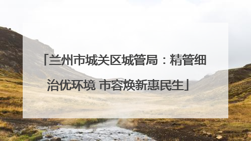 兰州市城关区城管局：精管细治优环境 市容焕新惠民生