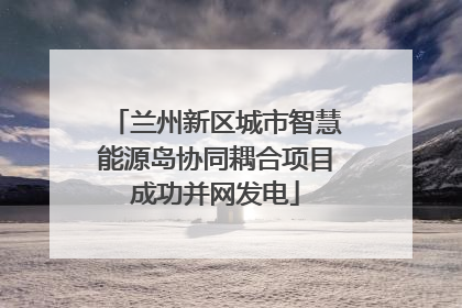 兰州新区城市智慧能源岛协同耦合项目成功并网发电