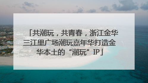 共潮玩，共青春，浙江金华三江里广场潮玩嘉年华打造金华本土的“潮玩”IP