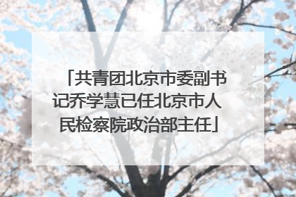 共青团北京市委副书记乔学慧已任北京市人民检察院政治部主任