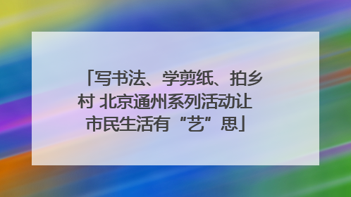 写书法、学剪纸、拍乡村 北京通州系列活动让市民生活有“艺”思