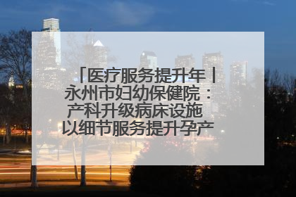 医疗服务提升年丨永州市妇幼保健院：产科升级病床设施 以细节服务提升孕产妇就医体验