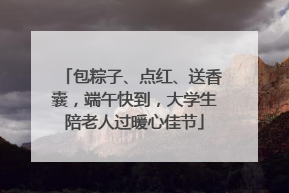 包粽子、点红、送香囊，端午快到，大学生陪老人过暖心佳节