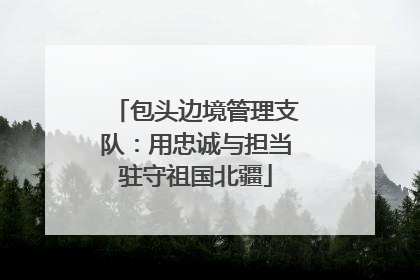 包头边境管理支队：用忠诚与担当驻守祖国北疆