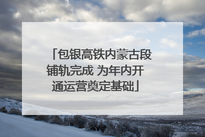 包银高铁内蒙古段铺轨完成 为年内开通运营奠定基础