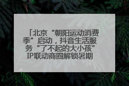 北京“朝阳运动消费季”启动，抖音生活服务“了不起的大小孩”IP联动商圈解锁暑期亲子消费新场景