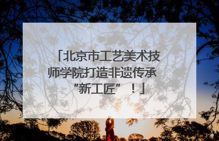 北京市工艺美术技师学院打造非遗传承“新工匠”！