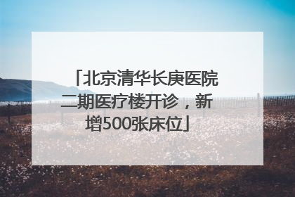 北京清华长庚医院二期医疗楼开诊，新增500张床位