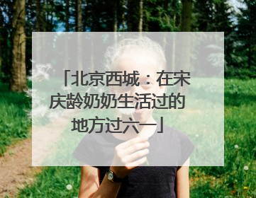 北京西城：在宋庆龄奶奶生活过的地方过六一