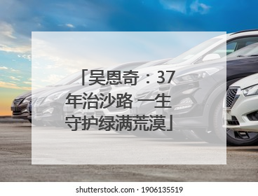 吴恩奇：37年治沙路 一生守护绿满荒漠