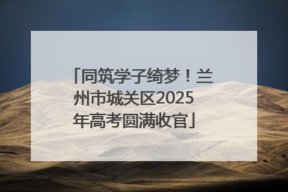 同筑学子绮梦！兰州市城关区2025年高考圆满收官