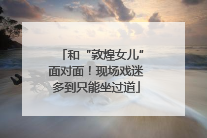 和“敦煌女儿”面对面！现场戏迷多到只能坐过道