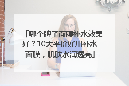 哪个牌子面膜补水效果好？10大平价好用补水面膜，肌肤水润透亮