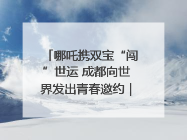 哪吒携双宝“闯”世运 成都向世界发出青春邀约｜成都发展