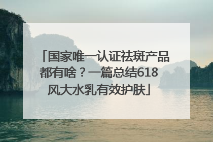 国家唯一认证祛斑产品都有啥？一篇总结618风大水乳有效护肤