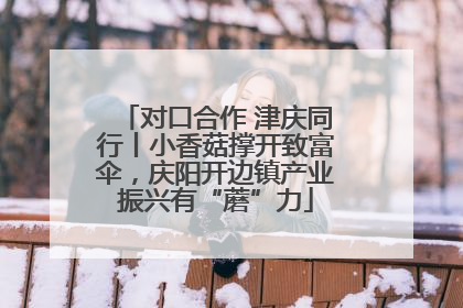 对口合作 津庆同行丨小香菇撑开致富伞，庆阳开边镇产业振兴有“蘑”力