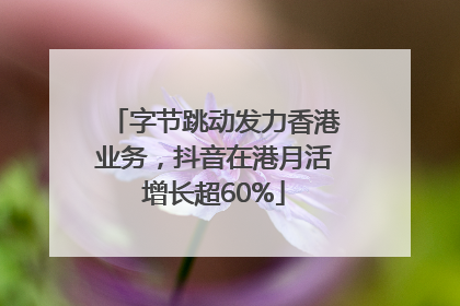 字节跳动发力香港业务，抖音在港月活增长超60%