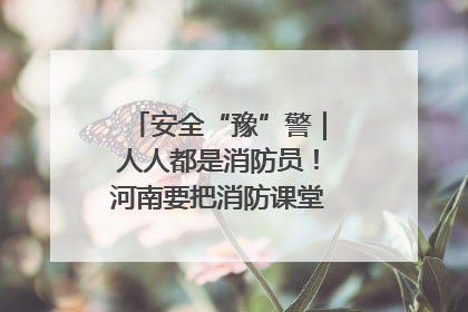 安全“豫”警｜人人都是消防员！河南要把消防课堂搬进社区第一线