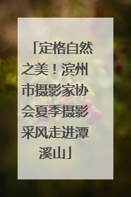 定格自然之美！滨州市摄影家协会夏季摄影采风走进潭溪山