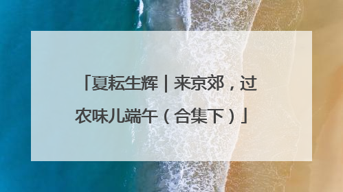 夏耘生辉｜来京郊，过农味儿端午（合集下）