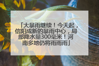 大暴雨继续！今天起，信阳成新的暴雨中心，局部降水量300毫米！河南多地仍将雨雨雨