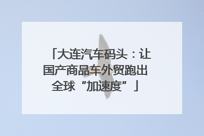 大连汽车码头：让国产商品车外贸跑出全球“加速度”