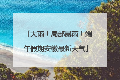 大雨！局部暴雨！端午假期安徽最新天气