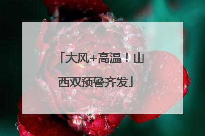 大风+高温！山西双预警齐发