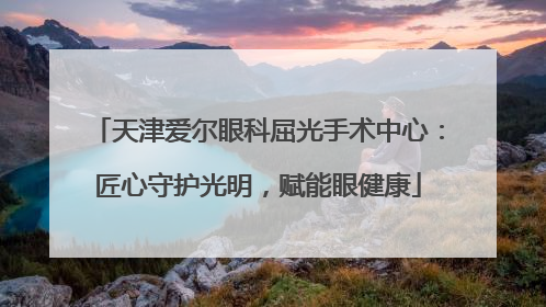 天津爱尔眼科屈光手术中心：匠心守护光明，赋能眼健康