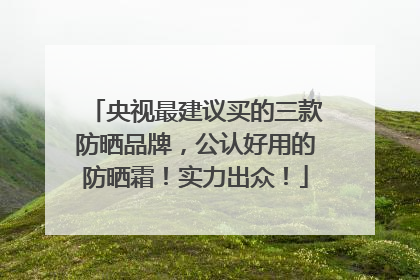 央视最建议买的三款防晒品牌，公认好用的防晒霜！实力出众！
