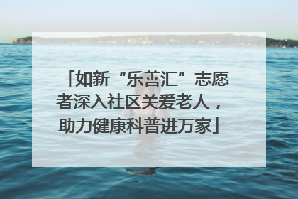 如新“乐善汇”志愿者深入社区关爱老人，助力健康科普进万家
