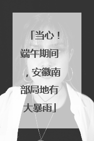 当心！端午期间，安徽南部局地有大暴雨