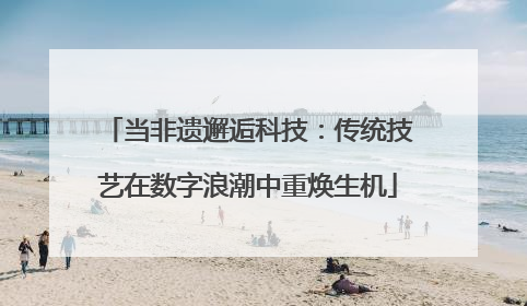 当非遗邂逅科技：传统技艺在数字浪潮中重焕生机