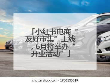 小红书电商“友好市集”上线，6月将举办“开业活动”