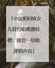小沈阳回应女儿登台唱跳遭吐槽：接受一切批评的声音