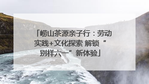 崂山茶源亲子行：劳动实践+文化探索 解锁“别样六一”新体验